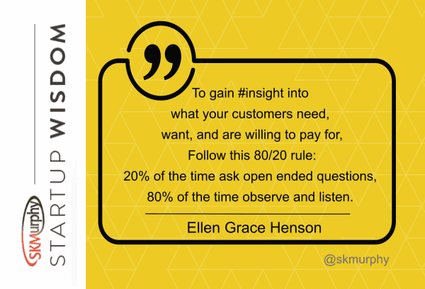 quotes for entrepreneurs: 'To gain insight into what your customers need, want, and are willing to pay for, follow this 80/20 rule: 20% of the time ask open-ended questions,80% of the time observe and listen. Ellen Grace Henson