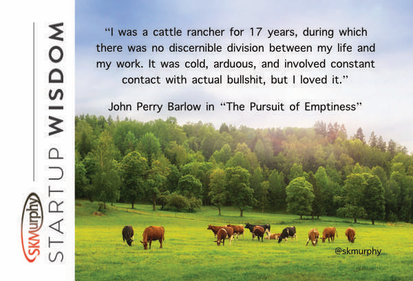 quotes for entrepreneurs: I was a cattle rancher for 17 years, during which there was no discernible division between my life and my work. It was cold, arduous, and involved constant contact with actual bullshit, but I loved it. --John Perry Barlow